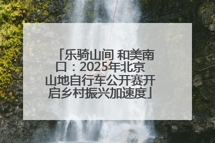 乐骑山间 和美南口：2025年北京山地自行车公开赛开启乡村振兴加速度