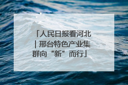 人民日报看河北｜邢台特色产业集群向“新”而行