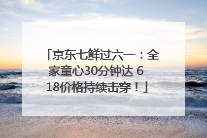 京东七鲜过六一：全家童心30分钟达 618价格持续击穿！