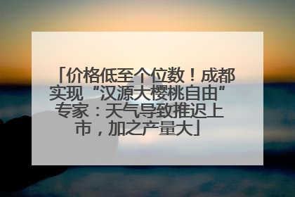 价格低至个位数！成都实现“汉源大樱桃自由” 专家：天气导致推迟上市，加之产量大