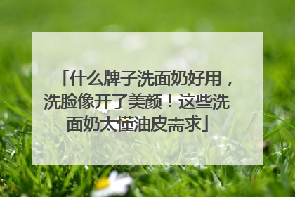 什么牌子洗面奶好用，洗脸像开了美颜！这些洗面奶太懂油皮需求