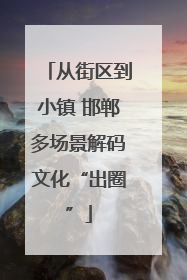 从街区到小镇 邯郸多场景解码文化“出圈”