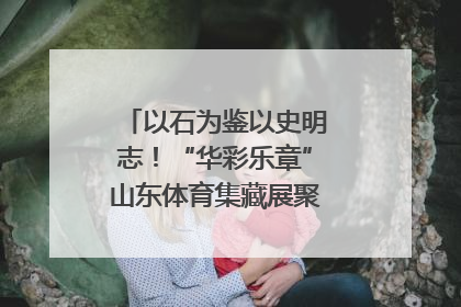 以石为鉴以史明志！“华彩乐章”山东体育集藏展聚焦“岱石丹心”