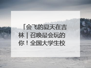 会飞的夏天在吉林｜召唤最会玩的你！全国大学生校园达人吉林探线活动招募中