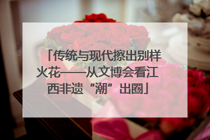 传统与现代擦出别样火花——从文博会看江西非遗“潮”出圈
