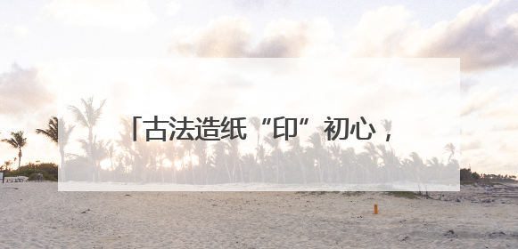 古法造纸“印”初心，红色记忆“跃”纸上