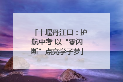 十堰丹江口：护航中考 以“零闪断”点亮学子梦