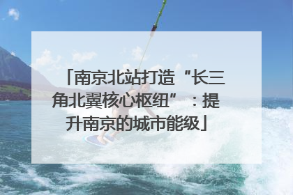 南京北站打造“长三角北翼核心枢纽”：提升南京的城市能级