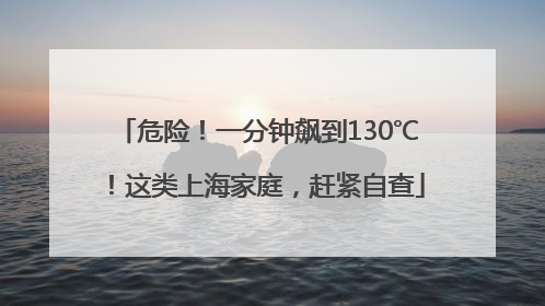 危险！一分钟飙到130℃！这类上海家庭，赶紧自查