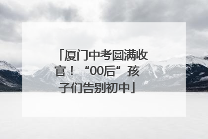 厦门中考圆满收官！“00后”孩子们告别初中