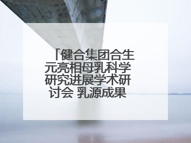 健合集团合生元亮相母乳科学研究进展学术研讨会 乳源成果领航母婴营养