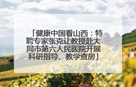 健康中国看山西：特聘专家张克让教授赴大同市第六人民医院开展科研指导、教学查房