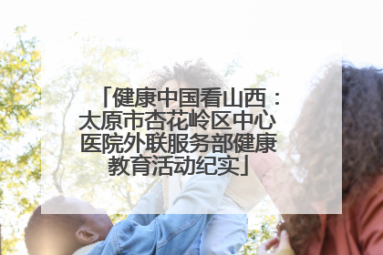 健康中国看山西：太原市杏花岭区中心医院外联服务部健康教育活动纪实
