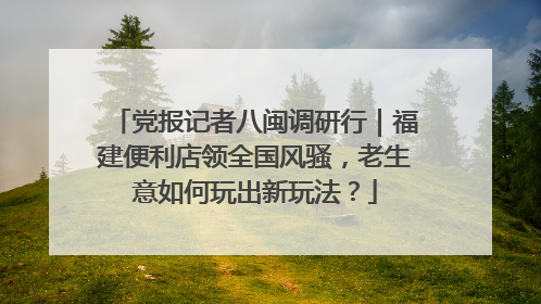 党报记者八闽调研行｜福建便利店领全国风骚，老生意如何玩出新玩法？
