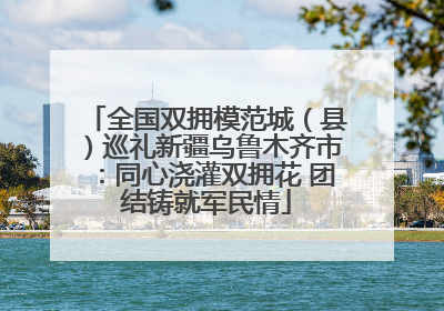 全国双拥模范城（县）巡礼新疆乌鲁木齐市：同心浇灌双拥花 团结铸就军民情