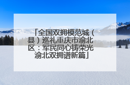 全国双拥模范城（县）巡礼重庆市渝北区：军民同心铸荣光 渝北双拥谱新篇