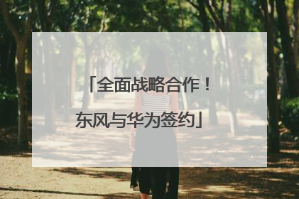 全面战略合作！东风与华为签约