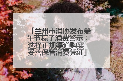 兰州市消协发布端午节粽子消费警示：选择正规渠道购买 妥善保管消费凭证