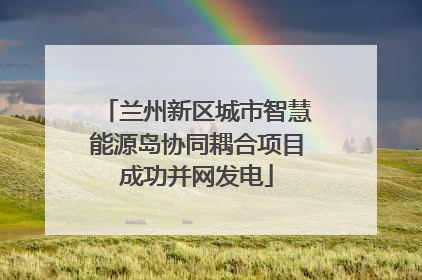 兰州新区城市智慧能源岛协同耦合项目成功并网发电