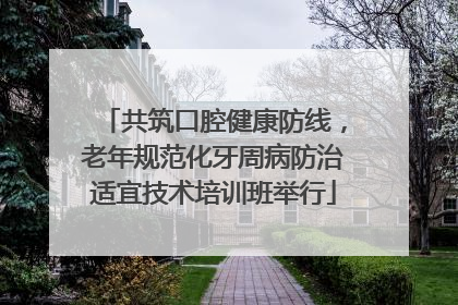 共筑口腔健康防线，老年规范化牙周病防治适宜技术培训班举行