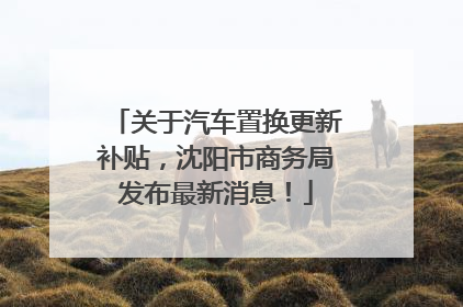 关于汽车置换更新补贴，沈阳市商务局发布最新消息！