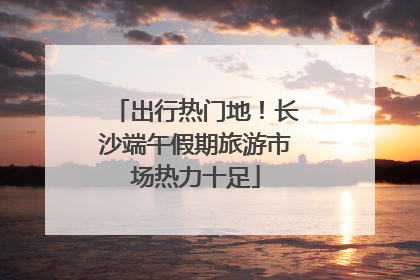 出行热门地！长沙端午假期旅游市场热力十足