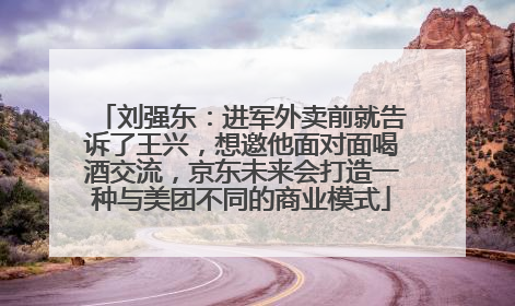 刘强东：进军外卖前就告诉了王兴，想邀他面对面喝酒交流，京东未来会打造一种与美团不同的商业模式