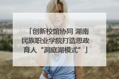 创新校馆协同 湖南民族职业学院打造思政育人“洞庭湖模式”
