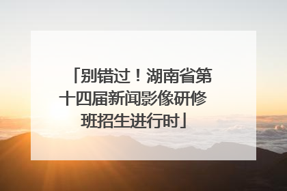 别错过！湖南省第十四届新闻影像研修班招生进行时
