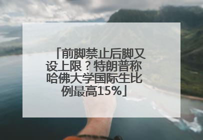 前脚禁止后脚又设上限？特朗普称哈佛大学国际生比例最高15%