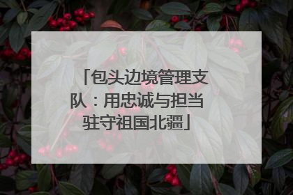 包头边境管理支队：用忠诚与担当驻守祖国北疆