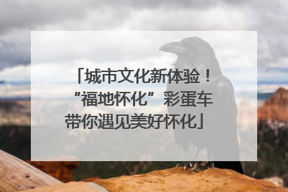 城市文化新体验！“福地怀化”彩蛋车带你遇见美好怀化