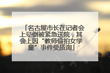 名古屋市长在记者会上晕倒被紧急送院，其会上因“教师偷拍女学童”事件受质询