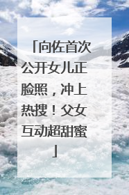 向佐首次公开女儿正脸照，冲上热搜！父女互动超甜蜜