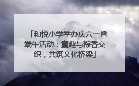 和悦小学举办庆六一暨端午活动：童趣与粽香交织，共筑文化桥梁