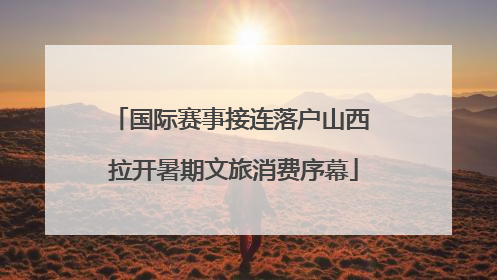国际赛事接连落户山西 拉开暑期文旅消费序幕