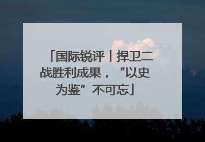 国际锐评丨捍卫二战胜利成果，“以史为鉴”不可忘
