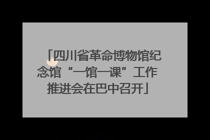 四川省革命博物馆纪念馆“一馆一课”工作推进会在巴中召开