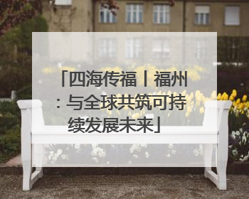 四海传福丨福州：与全球共筑可持续发展未来