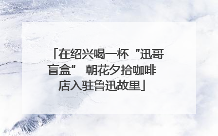 在绍兴喝一杯“迅哥盲盒” 朝花夕拾咖啡店入驻鲁迅故里