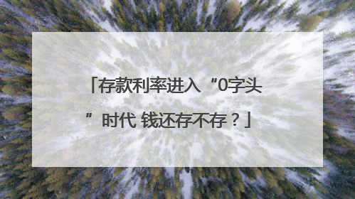 存款利率进入“0字头”时代 钱还存不存？