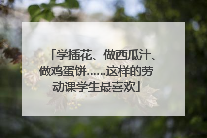 学插花、做西瓜汁、做鸡蛋饼……这样的劳动课学生最喜欢