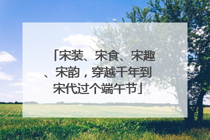 宋装、宋食、宋趣、宋韵，穿越千年到宋代过个端午节