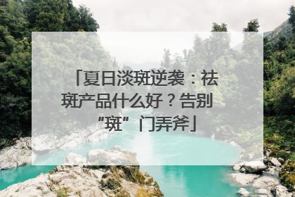 夏日淡斑逆袭：祛斑产品什么好？告别“斑”门弄斧