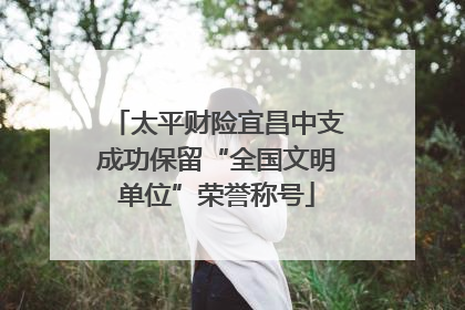 太平财险宜昌中支成功保留“全国文明单位”荣誉称号