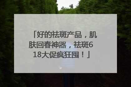 好的祛斑产品，肌肤回春神器，祛斑618大促疯狂囤！