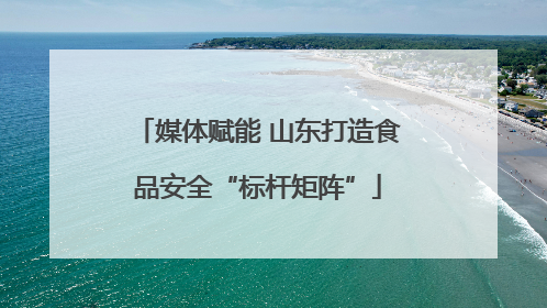 媒体赋能 山东打造食品安全“标杆矩阵”