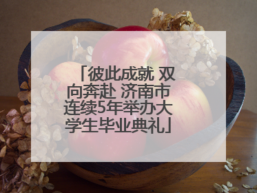 彼此成就 双向奔赴 济南市连续5年举办大学生毕业典礼