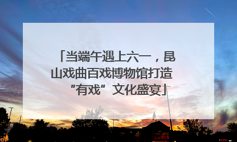 当端午遇上六一，昆山戏曲百戏博物馆打造“有戏”文化盛宴
