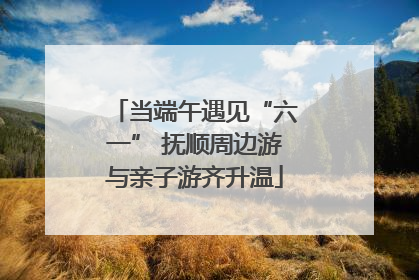 当端午遇见“六一” 抚顺周边游与亲子游齐升温